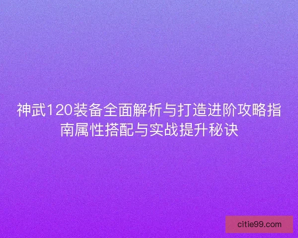 神武120装备全面解析与打造进阶攻略指南属性搭配与实战提升秘诀